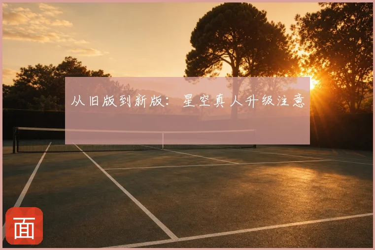 从旧版到新版:星空真人升级注意